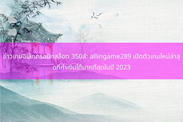 ข่าวเกมอิเล็กทรอนิกสล็อต 350ส์: allingame289 เปิดตัวเกมใหม่ล่าสุดที่ทำเงินได้มากที่สุดในปี 2023